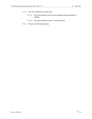 21
7.3.1.4. The course shall have a station area.
7.3.1.4.1. The arena shall have fewer station platforms than the number of
vehicles.
7.3.1.4.2. The arena shall have at least 1 station platform.
7.3.1.5. The arena shall remain indoors.
L2 System Requirements Speciﬁcation, Rev. 1.3 A Appendix
Project RIDES 116
 