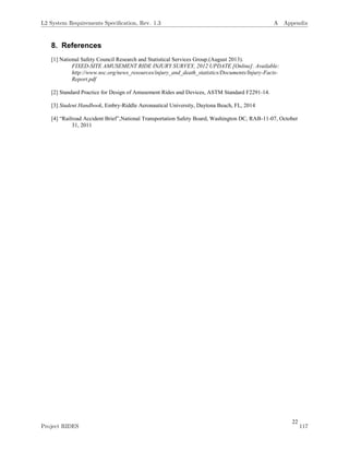 22
8. References
[1] National Safety Council Research and Statistical Services Group.(August 2013).
FIXED-SITE AMUSEMENT RIDE INJURY SURVEY, 2012 UPDATE [Online]. Available:
http://www.nsc.org/news_resources/injury_and_death_statistics/Documents/Injury-Facts-
Report.pdf
[2] Standard Practice for Design of Amusement Rides and Devices, ASTM Standard F2291-14.
[3] Student Handbook, Embry-Riddle Aeronautical University, Daytona Beach, FL, 2014
[4] “Railroad Accident Brief”,National Transportation Safety Board, Washington DC, RAB-11-07, October
31, 2011
L2 System Requirements Speciﬁcation, Rev. 1.3 A Appendix
Project RIDES 117
 
