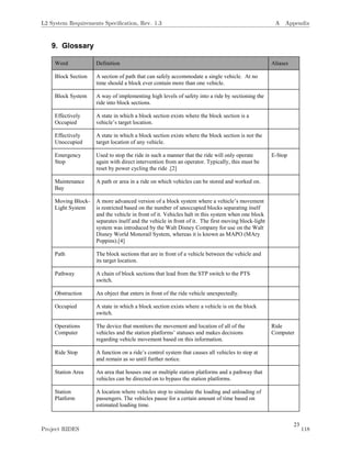 23
9. Glossary
Word Definition Aliases
Block Section A section of path that can safely accommodate a single vehicle. At no
time should a block ever contain more than one vehicle.
Block System A way of implementing high levels of safety into a ride by sectioning the
ride into block sections.
Effectively
Occupied
A state in which a block section exists where the block section is a
vehicle’s target location.
Effectively
Unoccupied
A state in which a block section exists where the block section is not the
target location of any vehicle.
Emergency
Stop
Used to stop the ride in such a manner that the ride will only operate
again with direct intervention from an operator. Typically, this must be
reset by power cycling the ride .[2]
E-Stop
Maintenance
Bay
A path or area in a ride on which vehicles can be stored and worked on.
Moving Block-
Light System
A more advanced version of a block system where a vehicle’s movement
is restricted based on the number of unoccupied blocks separating itself
and the vehicle in front of it. Vehicles halt in this system when one block
separates itself and the vehicle in front of it. The first moving block-light
system was introduced by the Walt Disney Company for use on the Walt
Disney World Monorail System, whereas it is known as MAPO (MAry
Poppins).[4]
Path The block sections that are in front of a vehicle between the vehicle and
its target location.
Pathway A chain of block sections that lead from the STP switch to the PTS
switch.
Obstruction An object that enters in front of the ride vehicle unexpectedly.
Occupied A state in which a block section exists where a vehicle is on the block
switch.
Operations
Computer
The device that monitors the movement and location of all of the
vehicles and the station platforms’ statuses and makes decisions
regarding vehicle movement based on this information.
Ride
Computer
Ride Stop A function on a ride’s control system that causes all vehicles to stop at
and remain as so until further notice.
Station Area An area that houses one or multiple station platforms and a pathway that
vehicles can be directed on to bypass the station platforms.
Station
Platform
A location where vehicles stop to simulate the loading and unloading of
passengers. The vehicles pause for a certain amount of time based on
estimated loading time.
L2 System Requirements Speciﬁcation, Rev. 1.3 A Appendix
Project RIDES 118
 