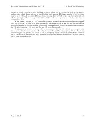 L2 System Requirements Speciﬁcation, Rev. 1.3 3 High-Level Description
though no vehicle currently occupies the block section, a vehicle will be entering the block section shortly
and no other vehicle should attempt to travel to that block section. The target location of a vehicle can
only be set to eﬀectively unoccupied block sections, meaning that the block section is not occupied and not
eﬀectively occupied. The normal operation of the vehicles can be interrupted by an obstacle, a ride stop, or
an emergency stop.
A ride stop is a function of a ride s control system that causes all vehicles to stop and remain stopped
until further notice. In amusement parks, an operator may choose to call a ride stop when a rider loses a
personal possession on the ride or needs to have their harness adjusted. The operator can choose to resume
the ride after triggering a ride stop, and the ride will proceed as normal.
Emergency stops are used to stop the ride in such a manner that the ride will only operate again with
direct intervention from an operator. Typically, this must be reset by power cycling the ride [3]. In an
amusement park, an operator can choose to call an emergency stop if a danger is present to the riders or
one of the vehicles is not operating. The Operations Computer can also call an emergency stop if it detects
one of these events occurring.
Project RIDES 11
 
