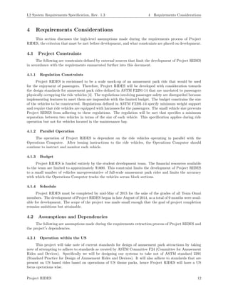 L2 System Requirements Speciﬁcation, Rev. 1.3 4 Requirements Considerations
4 Requirements Considerations
This section discusses the high-level assumptions made during the requirements process of Project
RIDES, the criterion that must be met before development, and what constraints are placed on development.
4.1 Project Constraints
The following are constraints deﬁned by external sources that limit the development of Project RIDES
in accordance with the requirements enumerated further into this document.
4.1.1 Regulation Constraints
Project RIDES is envisioned to be a scale mock-up of an amusement park ride that would be used
for the enjoyment of passengers. Therefore, Project RIDES will be developed with consideration towards
the design standards for amusement park rides deﬁned in ASTM F2291-14 that are unrelated to passengers
physically occupying the ride vehicles [4]. The regulations involving passenger safety are disregarded because
implementing features to meet them are impossible with the limited budget. The budget constrains the size
of the vehicles to be constructed. Regulations deﬁned in ASTM F2291-14 specify minimum weight support
and require that ride vehicles are equipped with harnesses for the passengers. The small vehicle size prevents
Project RIDES from adhering to these regulations. The regulation will be met that speciﬁes a minimum
separation between two vehicles in terms of the size of each vehicle. This speciﬁcation applies during ride
operation but not for vehicles located in the maintenance bay.
4.1.2 Parallel Operation
The operation of Project RIDES is dependent on the ride vehicles operating in parallel with the
Operations Computer. After issuing instructions to the ride vehicles, the Operations Computer should
continue to instruct and monitor each vehicle.
4.1.3 Budget
Project RIDES is funded entirely by the student development team. The ﬁnancial resources available
to the team are limited to approximately $1000. This constraint limits the development of Project RIDES
to a small number of vehicles unrepresentative of full-scale amusement park rides and limits the accuracy
with which the Operations Computer tracks the vehicles across block sections.
4.1.4 Schedule
Project RIDES must be completed by mid-May of 2015 for the sake of the grades of all Team Omni
members. The development of Project RIDES began in late August of 2014, so a total of 9 months were avail-
able for development. The scope of the project was made small enough that the goal of project completion
remains ambitious but attainable.
4.2 Assumptions and Dependencies
The following are assumptions made during the requirements extraction process of Project RIDES and
the project s dependencies.
4.2.1 Operation within the US
This project will take note of current standards for design of amusement park attractions by taking
note of attempting to adhere to standards as created by ASTM Committee F24 (Committee for Amusement
Rides and Devices). Speciﬁcally we will be designing our systems to take not of ASTM standard 2291
(Standard Practice for Design of Amusement Rides and Devices). It will also adhere to standards that are
present on US based rides based on operations of US theme parks, hence Project RIDES will have a US
focus operations wise.
Project RIDES 12
 