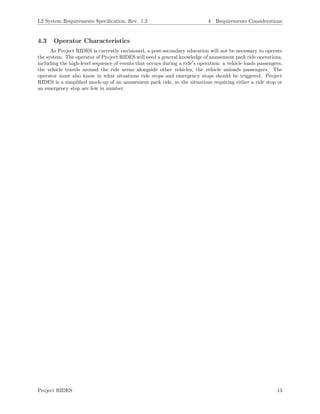 L2 System Requirements Speciﬁcation, Rev. 1.3 4 Requirements Considerations
4.3 Operator Characteristics
As Project RIDES is currently envisioned, a post-secondary education will not be necessary to operate
the system. The operator of Project RIDES will need a general knowledge of amusement park ride operations,
including the high-level sequence of events that occurs during a ride s operation: a vehicle loads passengers,
the vehicle travels around the ride arena alongside other vehicles, the vehicle unloads passengers. The
operator must also know in what situations ride stops and emergency stops should be triggered. Project
RIDES is a simpliﬁed mock-up of an amusement park ride, so the situations requiring either a ride stop or
an emergency stop are few in number.
Project RIDES 13
 