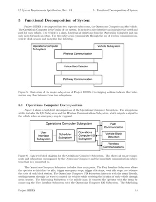 L2 System Requirements Speciﬁcation, Rev. 1.3 5 Functional Decomposition of System
5 Functional Decomposition of System
Project RIDES is decomposed into two separate subsystems, the Operations Computer and the vehicle.
The Operations Computer is the brains of the system. It includes a user interface and calculate the speed and
path for each vehicle. The vehicle is a slave, following all directions from the Operations Computer and can
only move forwards and stop. The two subsystems communicate through the use of wireless communication,
vehicle block sensors and inductive line following.
Figure 5: Illustration of the major subsystems of Project RIDES. Overlapping sections indicate that infor-
mation may ﬂow between those two subsystems.
5.1 Operations Computer Decomposition
Figure 6 shows a high-level decomposition of the Operations Computer Subsystem. The subsystems
within includes the I/O Subsystem and the Wireless Communications Subsystem, which outputs a signal to
the vehicle when an emergency stop is triggered.
Figure 6: High-level block diagram for the Operations Computer Subsystem. This shows all major compo-
nents and subsystems encompassed by the Operations Computer and the immediate communication subsys-
tems that is is connected to.
The Operations Computer Subsystem includes three main parts. The User Interface Subsystem allows
the operator to initialize the ride, trigger emergency stops, trigger ride stops, reset ride stops, and observe
the state of each block section. The Operations Computer I/O Subsystem interacts with the arena directly,
sending current through the wires to control the vehicles while receiving the location of each vehicle through
arena sensors. The Scheduling Subsystem is the middle man; it connects the operator with the arena by
connecting the User Interface Subsystem with the Operations Computer I/O Subsystem. The Scheduling
Project RIDES 14
 