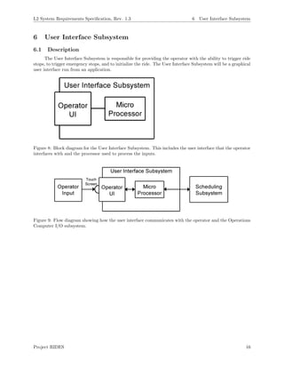 L2 System Requirements Speciﬁcation, Rev. 1.3 6 User Interface Subsystem
6 User Interface Subsystem
6.1 Description
The User Interface Subsystem is responsible for providing the operator with the ability to trigger ride
stops, to trigger emergency stops, and to initialize the ride. The User Interface Subsystem will be a graphical
user interface run from an application.
Figure 8: Block diagram for the User Interface Subsystem. This includes the user interface that the operator
interfaces with and the processor used to process the inputs.
Figure 9: Flow diagram showing how the user interface communicates with the operator and the Operations
Computer I/O subsystem.
Project RIDES 16
 
