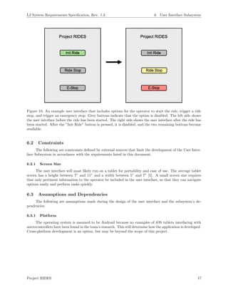 L2 System Requirements Speciﬁcation, Rev. 1.3 6 User Interface Subsystem
Figure 10: An example user interface that includes options for the operator to start the ride, trigger a ride
stop, and trigger an emergency stop. Grey buttons indicate that the option is disabled. The left side shows
the user interface before the ride has been started. The right side shows the user interface after the ride has
been started. After the ”Init Ride” button is pressed, it is disabled, and the two remaining buttons become
available.
6.2 Constraints
The following are constraints deﬁned by external sources that limit the development of the User Inter-
face Subsystem in accordance with the requirements listed in this document.
6.2.1 Screen Size
The user interface will most likely run on a tablet for portability and ease of use. The average tablet
screen has a height between 7” and 11” and a width between 5” and 7” [5]. A small screen size requires
that only pertinent information to the operator be included in the user interface, so that they can navigate
options easily and perform tasks quickly.
6.3 Assumptions and Dependencies
The following are assumptions made during the design of the user interface and the subsystem’s de-
pendencies.
6.3.1 Platform
The operating system is assumed to be Android because no examples of iOS tablets interfacing with
microcontrollers have been found in the team’s research. This will determine how the application is developed.
Cross-platform development is an option, but may be beyond the scope of this project.
Project RIDES 17
 