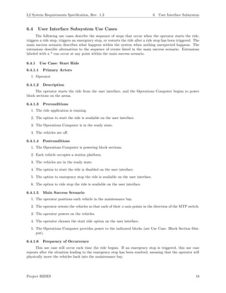 L2 System Requirements Speciﬁcation, Rev. 1.3 6 User Interface Subsystem
6.4 User Interface Subsystem Use Cases
The following use cases describe the sequence of steps that occur when the operator starts the ride,
triggers a ride stop, triggers an emergency stop, or restarts the ride after a ride stop has been triggered. The
main success scenario describes what happens within the system when nothing unexpected happens. The
extensions describe alternatives to the sequence of events listed in the main success scenario. Extensions
labeled with a * can occur at any point within the main success scenario.
6.4.1 Use Case: Start Ride
6.4.1.1 Primary Actors
1. Operator
6.4.1.2 Description
The operator starts the ride from the user interface, and the Operations Computer begins to power
block sections on the arena.
6.4.1.3 Preconditions
1. The ride application is running.
2. The option to start the ride is available on the user interface.
3. The Operations Computer is in the ready state.
4. The vehicles are oﬀ.
6.4.1.4 Postconditions
1. The Operations Computer is powering block sections.
2. Each vehicle occupies a station platform.
3. The vehicles are in the ready state.
4. The option to start the ride is disabled on the user interface.
5. The option to emergency stop the ride is available on the user interface.
6. The option to ride stop the ride is available on the user interface.
6.4.1.5 Main Success Scenario
1. The operator positions each vehicle in the maintenance bay.
2. The operator orients the vehicles so that each of their x-axis points in the direction of the MTP switch.
3. The operator powers on the vehicles.
4. The operator chooses the start ride option on the user interface.
5. The Operations Computer provides power to the indicated blocks (see Use Case: Block Section Out-
put).
6.4.1.6 Frequency of Occurrence
This use case will occur each time the ride begins. If an emergency stop is triggered, this use case
repeats after the situation leading to the emergency stop has been resolved, meaning that the operator will
physically move the vehicles back into the maintenance bay.
Project RIDES 18
 
