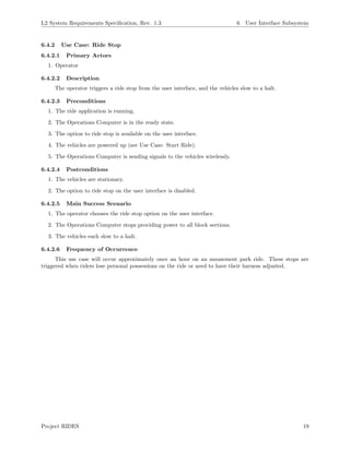 L2 System Requirements Speciﬁcation, Rev. 1.3 6 User Interface Subsystem
6.4.2 Use Case: Ride Stop
6.4.2.1 Primary Actors
1. Operator
6.4.2.2 Description
The operator triggers a ride stop from the user interface, and the vehicles slow to a halt.
6.4.2.3 Preconditions
1. The ride application is running.
2. The Operations Computer is in the ready state.
3. The option to ride stop is available on the user interface.
4. The vehicles are powered up (see Use Case: Start Ride).
5. The Operations Computer is sending signals to the vehicles wirelessly.
6.4.2.4 Postconditions
1. The vehicles are stationary.
2. The option to ride stop on the user interface is disabled.
6.4.2.5 Main Success Scenario
1. The operator chooses the ride stop option on the user interface.
2. The Operations Computer stops providing power to all block sections.
3. The vehicles each slow to a halt.
6.4.2.6 Frequency of Occurrence
This use case will occur approximately once an hour on an amusement park ride. These stops are
triggered when riders lose personal possessions on the ride or need to have their harness adjusted.
Project RIDES 19
 