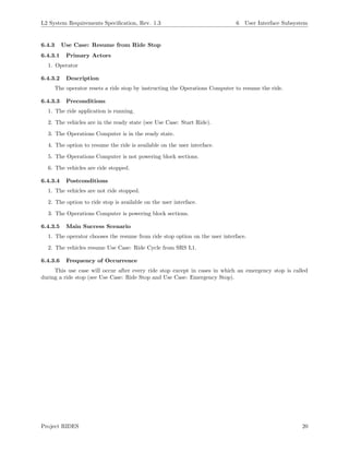 L2 System Requirements Speciﬁcation, Rev. 1.3 6 User Interface Subsystem
6.4.3 Use Case: Resume from Ride Stop
6.4.3.1 Primary Actors
1. Operator
6.4.3.2 Description
The operator resets a ride stop by instructing the Operations Computer to resume the ride.
6.4.3.3 Preconditions
1. The ride application is running.
2. The vehicles are in the ready state (see Use Case: Start Ride).
3. The Operations Computer is in the ready state.
4. The option to resume the ride is available on the user interface.
5. The Operations Computer is not powering block sections.
6. The vehicles are ride stopped.
6.4.3.4 Postconditions
1. The vehicles are not ride stopped.
2. The option to ride stop is available on the user interface.
3. The Operations Computer is powering block sections.
6.4.3.5 Main Success Scenario
1. The operator chooses the resume from ride stop option on the user interface.
2. The vehicles resume Use Case: Ride Cycle from SRS L1.
6.4.3.6 Frequency of Occurrence
This use case will occur after every ride stop except in cases in which an emergency stop is called
during a ride stop (see Use Case: Ride Stop and Use Case: Emergency Stop).
Project RIDES 20
 
