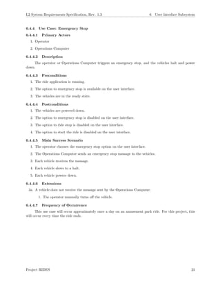L2 System Requirements Speciﬁcation, Rev. 1.3 6 User Interface Subsystem
6.4.4 Use Case: Emergency Stop
6.4.4.1 Primary Actors
1. Operator
2. Operations Computer
6.4.4.2 Description
The operator or Operations Computer triggers an emergency stop, and the vehicles halt and power
down.
6.4.4.3 Preconditions
1. The ride application is running.
2. The option to emergency stop is available on the user interface.
3. The vehicles are in the ready state.
6.4.4.4 Postconditions
1. The vehicles are powered down.
2. The option to emergency stop is disabled on the user interface.
3. The option to ride stop is disabled on the user interface.
4. The option to start the ride is disabled on the user interface.
6.4.4.5 Main Success Scenario
1. The operator chooses the emergency stop option on the user interface.
2. The Operations Computer sends an emergency stop message to the vehicles.
3. Each vehicle receives the message.
4. Each vehicle slows to a halt.
5. Each vehicle powers down.
6.4.4.6 Extensions
3a. A vehicle does not receive the message sent by the Operations Computer.
1. The operator manually turns oﬀ the vehicle.
6.4.4.7 Frequency of Occurrence
This use case will occur approximately once a day on an amusement park ride. For this project, this
will occur every time the ride ends.
Project RIDES 21
 