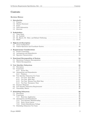 L2 System Requirements Speciﬁcation, Rev. 1.3 Contents
Contents
Revision History 1
1 Introduction 6
1.1 Purpose . . . . . . . . . . . . . . . . . . . . . . . . . . . . . . . . . . . . . . . . . . . . . . . . 6
1.2 Mission Statement . . . . . . . . . . . . . . . . . . . . . . . . . . . . . . . . . . . . . . . . . . 6
1.3 Scope . . . . . . . . . . . . . . . . . . . . . . . . . . . . . . . . . . . . . . . . . . . . . . . . . 6
1.4 Team Information . . . . . . . . . . . . . . . . . . . . . . . . . . . . . . . . . . . . . . . . . . 6
1.5 Overview . . . . . . . . . . . . . . . . . . . . . . . . . . . . . . . . . . . . . . . . . . . . . . . 6
2 Stakeholders 7
2.1 Team Omni . . . . . . . . . . . . . . . . . . . . . . . . . . . . . . . . . . . . . . . . . . . . . . 7
2.2 Dr. Garﬁeld . . . . . . . . . . . . . . . . . . . . . . . . . . . . . . . . . . . . . . . . . . . . . . 7
2.3 Dr. Barott, Dr. Seker, and Richard Tubbesing . . . . . . . . . . . . . . . . . . . . . . . . . . 7
2.4 ERAU . . . . . . . . . . . . . . . . . . . . . . . . . . . . . . . . . . . . . . . . . . . . . . . . . 7
3 High-Level Description 8
3.1 Arena Conﬁguration . . . . . . . . . . . . . . . . . . . . . . . . . . . . . . . . . . . . . . . . . 8
3.2 Vehicle Operation and Coordinate System . . . . . . . . . . . . . . . . . . . . . . . . . . . . . 10
4 Requirements Considerations 12
4.1 Project Constraints . . . . . . . . . . . . . . . . . . . . . . . . . . . . . . . . . . . . . . . . . . 12
4.2 Assumptions and Dependencies . . . . . . . . . . . . . . . . . . . . . . . . . . . . . . . . . . . 12
4.3 Operator Characteristics . . . . . . . . . . . . . . . . . . . . . . . . . . . . . . . . . . . . . . . 13
5 Functional Decomposition of System 14
5.1 Operations Computer Decomposition . . . . . . . . . . . . . . . . . . . . . . . . . . . . . . . . 14
5.2 Vehicle Decomposition . . . . . . . . . . . . . . . . . . . . . . . . . . . . . . . . . . . . . . . . 15
6 User Interface Subsystem 16
6.1 Description . . . . . . . . . . . . . . . . . . . . . . . . . . . . . . . . . . . . . . . . . . . . . . 16
6.2 Constraints . . . . . . . . . . . . . . . . . . . . . . . . . . . . . . . . . . . . . . . . . . . . . . 17
6.2.1 Screen Size . . . . . . . . . . . . . . . . . . . . . . . . . . . . . . . . . . . . . . . . . . 17
6.3 Assumptions and Dependencies . . . . . . . . . . . . . . . . . . . . . . . . . . . . . . . . . . . 17
6.3.1 Platform . . . . . . . . . . . . . . . . . . . . . . . . . . . . . . . . . . . . . . . . . . . . 17
6.4 User Interface Subsystem Use Cases . . . . . . . . . . . . . . . . . . . . . . . . . . . . . . . . 18
6.4.1 Use Case: Start Ride . . . . . . . . . . . . . . . . . . . . . . . . . . . . . . . . . . . . . 18
6.4.2 Use Case: Ride Stop . . . . . . . . . . . . . . . . . . . . . . . . . . . . . . . . . . . . . 19
6.4.3 Use Case: Resume from Ride Stop . . . . . . . . . . . . . . . . . . . . . . . . . . . . . 20
6.4.4 Use Case: Emergency Stop . . . . . . . . . . . . . . . . . . . . . . . . . . . . . . . . . 21
6.5 Sequence Diagrams . . . . . . . . . . . . . . . . . . . . . . . . . . . . . . . . . . . . . . . . . . 22
6.6 User Interface Subsystem Requirements . . . . . . . . . . . . . . . . . . . . . . . . . . . . . . 26
6.7 Traceability Matrix . . . . . . . . . . . . . . . . . . . . . . . . . . . . . . . . . . . . . . . . . . 27
7 Scheduling Subsystem 29
7.1 Description . . . . . . . . . . . . . . . . . . . . . . . . . . . . . . . . . . . . . . . . . . . . . . 29
7.2 Constraints . . . . . . . . . . . . . . . . . . . . . . . . . . . . . . . . . . . . . . . . . . . . . . 29
7.2.1 Real-time Application . . . . . . . . . . . . . . . . . . . . . . . . . . . . . . . . . . . . 29
7.3 Assumptions and Dependencies . . . . . . . . . . . . . . . . . . . . . . . . . . . . . . . . . . . 30
7.3.1 User Interface Multithreading . . . . . . . . . . . . . . . . . . . . . . . . . . . . . . . . 30
7.3.2 Static Arena Layout . . . . . . . . . . . . . . . . . . . . . . . . . . . . . . . . . . . . . 30
7.3.3 Vehicle Identiﬁcation Voltage . . . . . . . . . . . . . . . . . . . . . . . . . . . . . . . . 30
7.4 Scheduling Subsystem Use Cases . . . . . . . . . . . . . . . . . . . . . . . . . . . . . . . . . . 31
Project RIDES 2
 