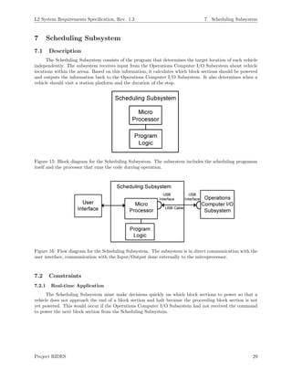 L2 System Requirements Speciﬁcation, Rev. 1.3 7 Scheduling Subsystem
7 Scheduling Subsystem
7.1 Description
The Scheduling Subsystem consists of the program that determines the target location of each vehicle
independently. The subsystem receives input from the Operations Computer I/O Subsystem about vehicle
locations within the arena. Based on this information, it calculates which block sections should be powered
and outputs the information back to the Operations Computer I/O Subsystem. It also determines when a
vehicle should visit a station platform and the duration of the stop.
Figure 15: Block diagram for the Scheduling Subsystem. The subsystem includes the scheduling programm
itself and the processor that runs the code durring operation.
Figure 16: Flow diagram for the Scheduling Subsystem. The subsystem is in direct communication with the
user interface, communication with the Input/Output done externally to the mircoprocessor.
7.2 Constraints
7.2.1 Real-time Application
The Scheduling Subsystem must make decisions quickly on which block sections to power so that a
vehicle does not approach the end of a block section and halt because the proceeding block section is not
yet powered. This would occur if the Operations Computer I/O Subsystem had not received the command
to power the next block section from the Scheduling Subsystem.
Project RIDES 29
 