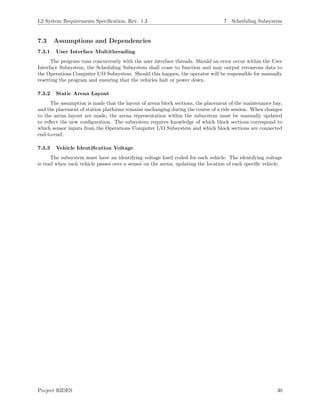 L2 System Requirements Speciﬁcation, Rev. 1.3 7 Scheduling Subsystem
7.3 Assumptions and Dependencies
7.3.1 User Interface Multithreading
The program runs concurrently with the user interface threads. Should an error occur within the User
Interface Subsystem, the Scheduling Subsystem shall cease to function and may output erroneous data to
the Operations Computer I/O Subsystem. Should this happen, the operator will be responsible for manually
resetting the program and ensuring that the vehicles halt or power down.
7.3.2 Static Arena Layout
The assumption is made that the layout of arena block sections, the placement of the maintenance bay,
and the placement of station platforms remains unchanging during the course of a ride session. When changes
to the arena layout are made, the arena representation within the subsystem must be manually updated
to reﬂect the new conﬁguration. The subsystem requires knowledge of which block sections correspond to
which sensor inputs from the Operations Computer I/O Subsystem and which block sections are connected
end-to-end.
7.3.3 Vehicle Identiﬁcation Voltage
The subsystem must have an identifying voltage hard coded for each vehicle. The identifying voltage
is read when each vehicle passes over a sensor on the arena, updating the location of each speciﬁc vehicle.
Project RIDES 30
 