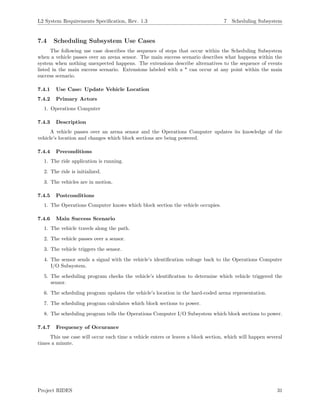 L2 System Requirements Speciﬁcation, Rev. 1.3 7 Scheduling Subsystem
7.4 Scheduling Subsystem Use Cases
The following use case describes the sequence of steps that occur within the Scheduling Subsystem
when a vehicle passes over an arena sensor. The main success scenario describes what happens within the
system when nothing unexpected happens. The extensions describe alternatives to the sequence of events
listed in the main success scenario. Extensions labeled with a * can occur at any point within the main
success scenario.
7.4.1 Use Case: Update Vehicle Location
7.4.2 Primary Actors
1. Operations Computer
7.4.3 Description
A vehicle passes over an arena sensor and the Operations Computer updates its knowledge of the
vehicle’s location and changes which block sections are being powered.
7.4.4 Preconditions
1. The ride application is running.
2. The ride is initialized.
3. The vehicles are in motion.
7.4.5 Postconditions
1. The Operations Computer knows which block section the vehicle occupies.
7.4.6 Main Success Scenario
1. The vehicle travels along the path.
2. The vehicle passes over a sensor.
3. The vehicle triggers the sensor.
4. The sensor sends a signal with the vehicle’s identiﬁcation voltage back to the Operations Computer
I/O Subsystem.
5. The scheduling program checks the vehicle’s identiﬁcation to determine which vehicle triggered the
sensor.
6. The scheduling program updates the vehicle’s location in the hard-coded arena representation.
7. The scheduling program calculates which block sections to power.
8. The scheduling program tells the Operations Computer I/O Subsystem which block sections to power.
7.4.7 Frequency of Occurance
This use case will occur each time a vehicle enters or leaves a block section, which will happen several
times a minute.
Project RIDES 31
 
