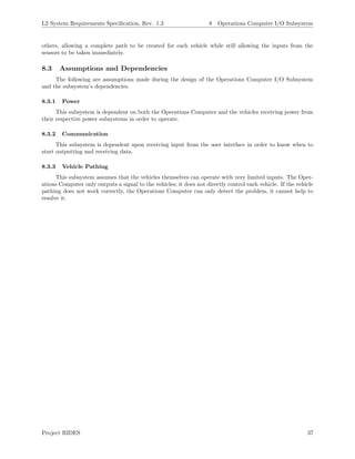 L2 System Requirements Speciﬁcation, Rev. 1.3 8 Operations Computer I/O Subsystem
others, allowing a complete path to be created for each vehicle while still allowing the inputs from the
sensors to be taken immediately.
8.3 Assumptions and Dependencies
The following are assumptions made during the design of the Operations Computer I/O Subsystem
and the subsystem’s dependencies.
8.3.1 Power
This subsystem is dependent on both the Operations Computer and the vehicles receiving power from
their respective power subsystems in order to operate.
8.3.2 Communication
This subsystem is dependent upon receiving input from the user interface in order to know when to
start outputting and receiving data.
8.3.3 Vehicle Pathing
This subsystem assumes that the vehicles themselves can operate with very limited inputs. The Oper-
ations Computer only outputs a signal to the vehicles; it does not directly control each vehicle. If the vehicle
pathing does not work correctly, the Operations Computer can only detect the problem, it cannot help to
resolve it.
Project RIDES 37
 