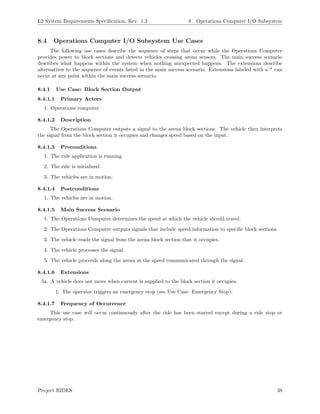 L2 System Requirements Speciﬁcation, Rev. 1.3 8 Operations Computer I/O Subsystem
8.4 Operations Computer I/O Subsystem Use Cases
The following use cases describe the sequence of steps that occur while the Operations Computer
provides power to block sections and detects vehicles crossing arena sensors. The main success scenario
describes what happens within the system when nothing unexpected happens. The extensions describe
alternatives to the sequence of events listed in the main success scenario. Extensions labeled with a * can
occur at any point within the main success scenario.
8.4.1 Use Case: Block Section Output
8.4.1.1 Primary Actors
1. Operations computer
8.4.1.2 Description
The Operations Computer outputs a signal to the arena block sections. The vehicle then interprets
the signal from the block section it occupies and changes speed based on the input.
8.4.1.3 Preconditions
1. The ride application is running.
2. The ride is initialized.
3. The vehicles are in motion.
8.4.1.4 Postconditions
1. The vehicles are in motion.
8.4.1.5 Main Success Scenario
1. The Operations Computer determines the speed at which the vehicle should travel.
2. The Operations Computer outputs signals that include speed information to speciﬁc block sections.
3. The vehicle reads the signal from the arena block section that it occupies.
4. The vehicle processes the signal.
5. The vehicle proceeds along the arena at the speed communicated through the signal.
8.4.1.6 Extensions
5a. A vehicle does not move when current is supplied to the block section it occupies.
1. The operator triggers an emergency stop (see Use Case: Emergency Stop).
8.4.1.7 Frequency of Occurrence
This use case will occur continuously after the ride has been started except during a ride stop or
emergency stop.
Project RIDES 38
 