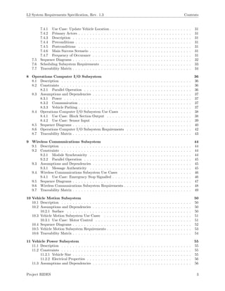 L2 System Requirements Speciﬁcation, Rev. 1.3 Contents
7.4.1 Use Case: Update Vehicle Location . . . . . . . . . . . . . . . . . . . . . . . . . . . . . 31
7.4.2 Primary Actors . . . . . . . . . . . . . . . . . . . . . . . . . . . . . . . . . . . . . . . . 31
7.4.3 Description . . . . . . . . . . . . . . . . . . . . . . . . . . . . . . . . . . . . . . . . . . 31
7.4.4 Preconditions . . . . . . . . . . . . . . . . . . . . . . . . . . . . . . . . . . . . . . . . . 31
7.4.5 Postconditions . . . . . . . . . . . . . . . . . . . . . . . . . . . . . . . . . . . . . . . . 31
7.4.6 Main Success Scenario . . . . . . . . . . . . . . . . . . . . . . . . . . . . . . . . . . . . 31
7.4.7 Frequency of Occurance . . . . . . . . . . . . . . . . . . . . . . . . . . . . . . . . . . . 31
7.5 Sequence Diagrams . . . . . . . . . . . . . . . . . . . . . . . . . . . . . . . . . . . . . . . . . . 32
7.6 Scheduling Subsystem Requirements . . . . . . . . . . . . . . . . . . . . . . . . . . . . . . . . 33
7.7 Traceability Matrix . . . . . . . . . . . . . . . . . . . . . . . . . . . . . . . . . . . . . . . . . . 34
8 Operations Computer I/O Subsystem 36
8.1 Description . . . . . . . . . . . . . . . . . . . . . . . . . . . . . . . . . . . . . . . . . . . . . . 36
8.2 Constraints . . . . . . . . . . . . . . . . . . . . . . . . . . . . . . . . . . . . . . . . . . . . . . 36
8.2.1 Parallel Operation . . . . . . . . . . . . . . . . . . . . . . . . . . . . . . . . . . . . . . 36
8.3 Assumptions and Dependencies . . . . . . . . . . . . . . . . . . . . . . . . . . . . . . . . . . . 37
8.3.1 Power . . . . . . . . . . . . . . . . . . . . . . . . . . . . . . . . . . . . . . . . . . . . . 37
8.3.2 Communication . . . . . . . . . . . . . . . . . . . . . . . . . . . . . . . . . . . . . . . . 37
8.3.3 Vehicle Pathing . . . . . . . . . . . . . . . . . . . . . . . . . . . . . . . . . . . . . . . . 37
8.4 Operations Computer I/O Subsystem Use Cases . . . . . . . . . . . . . . . . . . . . . . . . . 38
8.4.1 Use Case: Block Section Output . . . . . . . . . . . . . . . . . . . . . . . . . . . . . . 38
8.4.2 Use Case: Sensor Input . . . . . . . . . . . . . . . . . . . . . . . . . . . . . . . . . . . 39
8.5 Sequence Diagrams . . . . . . . . . . . . . . . . . . . . . . . . . . . . . . . . . . . . . . . . . . 40
8.6 Operations Computer I/O Subsystem Requirements . . . . . . . . . . . . . . . . . . . . . . . 42
8.7 Traceability Matrix . . . . . . . . . . . . . . . . . . . . . . . . . . . . . . . . . . . . . . . . . . 43
9 Wireless Communications Subsystem 44
9.1 Description . . . . . . . . . . . . . . . . . . . . . . . . . . . . . . . . . . . . . . . . . . . . . . 44
9.2 Constraints . . . . . . . . . . . . . . . . . . . . . . . . . . . . . . . . . . . . . . . . . . . . . . 44
9.2.1 Module Synchronicity . . . . . . . . . . . . . . . . . . . . . . . . . . . . . . . . . . . . 44
9.2.2 Parallel Operation . . . . . . . . . . . . . . . . . . . . . . . . . . . . . . . . . . . . . . 45
9.3 Assumptions and Dependencies . . . . . . . . . . . . . . . . . . . . . . . . . . . . . . . . . . . 45
9.3.1 Message Authenticity . . . . . . . . . . . . . . . . . . . . . . . . . . . . . . . . . . . . 45
9.4 Wireless Communications Subsystem Use Cases . . . . . . . . . . . . . . . . . . . . . . . . . 46
9.4.1 Use Case: Emergency Stop Signalled . . . . . . . . . . . . . . . . . . . . . . . . . . . . 46
9.5 Sequence Diagrams . . . . . . . . . . . . . . . . . . . . . . . . . . . . . . . . . . . . . . . . . . 47
9.6 Wireless Communications Subsystem Requirements . . . . . . . . . . . . . . . . . . . . . . . . 48
9.7 Traceability Matrix . . . . . . . . . . . . . . . . . . . . . . . . . . . . . . . . . . . . . . . . . . 49
10 Vehicle Motion Subsystem 50
10.1 Description . . . . . . . . . . . . . . . . . . . . . . . . . . . . . . . . . . . . . . . . . . . . . . 50
10.2 Assumptions and Dependencies . . . . . . . . . . . . . . . . . . . . . . . . . . . . . . . . . . . 50
10.2.1 Surface . . . . . . . . . . . . . . . . . . . . . . . . . . . . . . . . . . . . . . . . . . . . 50
10.3 Vehicle Motion Subsystem Use Cases . . . . . . . . . . . . . . . . . . . . . . . . . . . . . . . 51
10.3.1 Use Case: Motor Control . . . . . . . . . . . . . . . . . . . . . . . . . . . . . . . . . . 51
10.4 Sequence Diagrams . . . . . . . . . . . . . . . . . . . . . . . . . . . . . . . . . . . . . . . . . . 52
10.5 Vehicle Motion Subsystem Requirements . . . . . . . . . . . . . . . . . . . . . . . . . . . . . . 53
10.6 Traceability Matrix . . . . . . . . . . . . . . . . . . . . . . . . . . . . . . . . . . . . . . . . . . 54
11 Vehicle Power Subsystem 55
11.1 Description . . . . . . . . . . . . . . . . . . . . . . . . . . . . . . . . . . . . . . . . . . . . . . 55
11.2 Constraints . . . . . . . . . . . . . . . . . . . . . . . . . . . . . . . . . . . . . . . . . . . . . . 55
11.2.1 Vehicle Size . . . . . . . . . . . . . . . . . . . . . . . . . . . . . . . . . . . . . . . . . . 55
11.2.2 Electrical Properties . . . . . . . . . . . . . . . . . . . . . . . . . . . . . . . . . . . . . 56
11.3 Assumptions and Dependencies . . . . . . . . . . . . . . . . . . . . . . . . . . . . . . . . . . . 56
Project RIDES 3
 