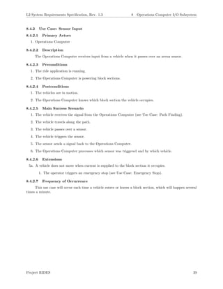 L2 System Requirements Speciﬁcation, Rev. 1.3 8 Operations Computer I/O Subsystem
8.4.2 Use Case: Sensor Input
8.4.2.1 Primary Actors
1. Operations Computer
8.4.2.2 Description
The Operations Computer receives input from a vehicle when it passes over an arena sensor.
8.4.2.3 Preconditions
1. The ride application is running.
2. The Operations Computer is powering block sections.
8.4.2.4 Postconditions
1. The vehicles are in motion.
2. The Operations Computer knows which block section the vehicle occupies.
8.4.2.5 Main Success Scenario
1. The vehicle receives the signal from the Operations Computer (see Use Case: Path Finding).
2. The vehicle travels along the path.
3. The vehicle passes over a sensor.
4. The vehicle triggers the sensor.
5. The sensor sends a signal back to the Operations Computer.
6. The Operations Computer processes which sensor was triggered and by which vehicle.
8.4.2.6 Extensions
5a. A vehicle does not move when current is supplied to the block section it occupies.
1. The operator triggers an emergency stop (see Use Case: Emergency Stop).
8.4.2.7 Frequency of Occurrence
This use case will occur each time a vehicle enters or leaves a block section, which will happen several
times a minute.
Project RIDES 39
 