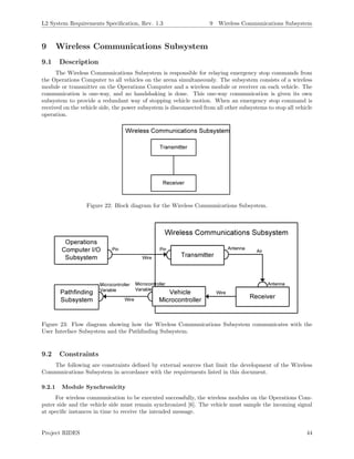 L2 System Requirements Speciﬁcation, Rev. 1.3 9 Wireless Communications Subsystem
9 Wireless Communications Subsystem
9.1 Description
The Wireless Communications Subsystem is responsible for relaying emergency stop commands from
the Operations Computer to all vehicles on the arena simultaneously. The subsystem consists of a wireless
module or transmitter on the Operations Computer and a wireless module or receiver on each vehicle. The
communication is one-way, and no handshaking is done. This one-way communication is given its own
subsystem to provide a redundant way of stopping vehicle motion. When an emergency stop command is
received on the vehicle side, the power subsystem is disconnected from all other subsystems to stop all vehicle
operation.
Figure 22: Block diagram for the Wireless Communications Subsystem.
Figure 23: Flow diagram showing how the Wireless Communications Subsystem communicates with the
User Interface Subsystem and the Pathﬁnding Subsystem.
9.2 Constraints
The following are constraints deﬁned by external sources that limit the development of the Wireless
Communications Subsystem in accordance with the requirements listed in this document.
9.2.1 Module Synchronicity
For wireless communication to be executed successfully, the wireless modules on the Operations Com-
puter side and the vehicle side must remain synchronized [6]. The vehicle must sample the incoming signal
at speciﬁc instances in time to receive the intended message.
Project RIDES 44
 