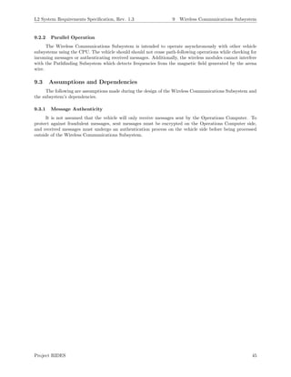 L2 System Requirements Speciﬁcation, Rev. 1.3 9 Wireless Communications Subsystem
9.2.2 Parallel Operation
The Wireless Communications Subsystem is intended to operate asynchronously with other vehicle
subsystems using the CPU. The vehicle should should not cease path-following operations while checking for
incoming messages or authenticating received messages. Additionally, the wireless modules cannot interfere
with the Pathﬁnding Subsystem which detects frequencies from the magnetic ﬁeld generated by the arena
wire.
9.3 Assumptions and Dependencies
The following are assumptions made during the design of the Wireless Communications Subsystem and
the subsystem’s dependencies.
9.3.1 Message Authenticity
It is not assumed that the vehicle will only receive messages sent by the Operations Computer. To
protect against fraudulent messages, sent messages must be encrypted on the Operations Computer side,
and received messages must undergo an authentication process on the vehicle side before being processed
outside of the Wireless Communications Subsystem.
Project RIDES 45
 