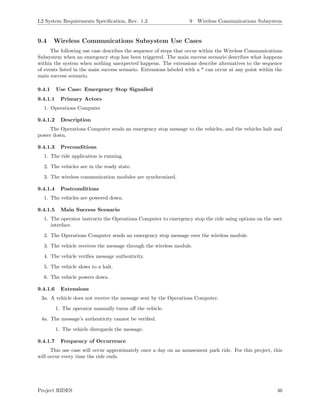L2 System Requirements Speciﬁcation, Rev. 1.3 9 Wireless Communications Subsystem
9.4 Wireless Communications Subsystem Use Cases
The following use case describes the sequence of steps that occur within the Wireless Communications
Subsystem when an emergency stop has been triggered. The main success scenario describes what happens
within the system when nothing unexpected happens. The extensions describe alternatives to the sequence
of events listed in the main success scenario. Extensions labeled with a * can occur at any point within the
main success scenario.
9.4.1 Use Case: Emergency Stop Signalled
9.4.1.1 Primary Actors
1. Operations Computer
9.4.1.2 Description
The Operations Computer sends an emergency stop message to the vehicles, and the vehicles halt and
power down.
9.4.1.3 Preconditions
1. The ride application is running.
2. The vehicles are in the ready state.
3. The wireless communication modules are synchronized.
9.4.1.4 Postconditions
1. The vehicles are powered down.
9.4.1.5 Main Success Scenario
1. The operator instructs the Operations Computer to emergency stop the ride using options on the user
interface.
2. The Operations Computer sends an emergency stop message over the wireless module.
3. The vehicle receives the message through the wireless module.
4. The vehicle veriﬁes message authenticity.
5. The vehicle slows to a halt.
6. The vehicle powers down.
9.4.1.6 Extensions
3a. A vehicle does not receive the message sent by the Operations Computer.
1. The operator manually turns oﬀ the vehicle.
4a. The message’s authenticity cannot be veriﬁed.
1. The vehicle disregards the message.
9.4.1.7 Frequency of Occurrence
This use case will occur approximately once a day on an amusement park ride. For this project, this
will occur every time the ride ends.
Project RIDES 46
 