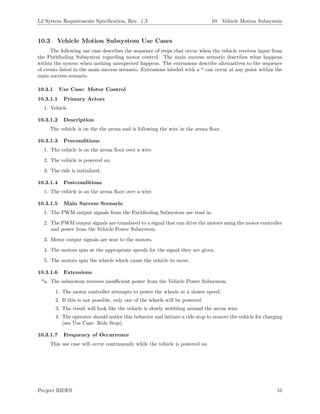 L2 System Requirements Speciﬁcation, Rev. 1.3 10 Vehicle Motion Subsystem
10.3 Vehicle Motion Subsystem Use Cases
The following use case describes the sequence of steps that occur when the vehicle receives input from
the Pathﬁnding Subsystem regarding motor control. The main success scenario describes what happens
within the system when nothing unexpected happens. The extensions describe alternatives to the sequence
of events listed in the main success scenario. Extensions labeled with a * can occur at any point within the
main success scenario.
10.3.1 Use Case: Motor Control
10.3.1.1 Primary Actors
1. Vehicle
10.3.1.2 Description
The vehicle is on the the arena and is following the wire in the arena ﬂoor.
10.3.1.3 Preconditions
1. The vehicle is on the arena ﬂoor over a wire.
2. The vehicle is powered on.
3. The ride is initialized.
10.3.1.4 Postconditions
1. The vehicle is on the arena ﬂoor over a wire.
10.3.1.5 Main Success Scenario
1. The PWM output signals from the Pathﬁnding Subsystem are read in.
2. The PWM output signals are translated to a signal that can drive the motors using the motor controller
and power from the Vehicle Power Subsystem.
3. Motor output signals are sent to the motors.
4. The motors spin at the appropriate speeds for the signal they are given.
5. The motors spin the wheels which cause the vehicle to move.
10.3.1.6 Extensions
*a. The subsystem receives insuﬃcient power from the Vehicle Power Subsystem.
1. The motor controller attempts to power the wheels at a slower speed.
2. If this is not possible, only one of the wheels will be powered.
3. The result will look like the vehicle is slowly wobbling around the arena wire.
4. The operator should notice this behavior and initiate a ride stop to remove the vehicle for charging
(see Use Case: Ride Stop).
10.3.1.7 Frequency of Occurrence
This use case will occur continuously while the vehicle is powered on.
Project RIDES 51
 