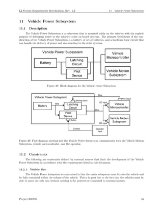 L2 System Requirements Speciﬁcation, Rev. 1.3 11 Vehicle Power Subsystem
11 Vehicle Power Subsystem
11.1 Description
The Vehicle Power Subsystem is a subsystem that is mounted solely on the vehicles with the explicit
purpose of delivering power to the vehicle’s other on-board systems. The primary breakdown of the con-
struction of the Vehicle Power Subsystem is a battery or set of batteries, and a hardware logic circuit that
can handle the delivery of power and also reacting to the other systems.
Figure 28: Block diagram for the Vehicle Power Subsystem
Figure 29: Flow diagram showing how the Vehicle Power Subsystem communicates with the Vehicle Motion
Subsystem, vehicle microcontroller, and the operator.
11.2 Constraints
The following are constraints deﬁned by external sources that limit the development of the Vehicle
Power Subsystem in accordance with the requirements listed in this document.
11.2.1 Vehicle Size
The Vehicle Power Subsystem is constrained in that the entire subsystem must ﬁt onto the vehicle and
be fully contained within the volume of the vehicle. This is in part due to the fact that the vehicles must be
able to move on their own without needing to be powered or connected to external sources.
Project RIDES 55
 