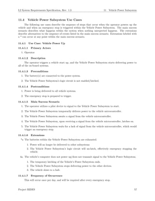 L2 System Requirements Speciﬁcation, Rev. 1.3 11 Vehicle Power Subsystem
11.4 Vehicle Power Subsystem Use Cases
The following use cases describe the sequence of steps that occur when the operator powers up the
vehicle and when an emergency stop is triggered within the Vehicle Power Subsystem. The main success
scenario describes what happens within the system when nothing unexpected happens. The extensions
describe alternatives to the sequence of events listed in the main success scenario. Extensions labeled with
a * can occur at any point within the main success scenario.
11.4.1 Use Case: Vehicle Power Up
11.4.1.1 Primary Actors
1. Operator
11.4.1.2 Description
The operator triggers a vehicle start up, and the Vehicle Power Subsystem starts delivering power to
all of the on-board systems.
11.4.1.3 Preconditions
1. The battery(s) are connected to the power system.
2. The Vehicle Power Subsystem’s logic circuit is not enabled/latched.
11.4.1.4 Postconditions
1. Power is being delivered to all vehicle systems.
2. The emergency stop is prepared to trigger.
11.4.1.5 Main Success Scenario
1. The operator utilizes a pilot device to signal to the Vehicle Power Subsystem to start.
2. The Vehicle Power Subsystem temporarily delivers power to the vehicle microcontroller.
3. The Vehicle Power Subsystem awaits a signal from the vehicle microcontroller.
4. The Vehicle Power Subsystem, upon receiving a signal from the vehicle microcontroller, latches on.
5. The Vehicle Power Subsystem waits for a lack of signal from the vehicle microcontroller, which would
trigger an emergency stop.
11.4.1.6 Extensions
*a The batteries within the Vehicle Power Subsystem are exhausted.
1. Power will no longer be delivered to other subsystems
2. The Vehicle Power Subsystem’s logic circuit will un-latch, eﬀectively emergency stopping the
vehicle.
4a. The vehicle’s computer does not power up/does not transmit signal to the Vehicle Power Subsystem.
1. The temporary latching of the Vehicle’s Power Subsystem ends.
2. The Vehicle Power Subsystem stops delivering power to the other devices.
3. The vehicle slows to a halt.
11.4.1.7 Frequency of Occurrence
This will occur once per day, and will be required after every emergency stop.
Project RIDES 57
 