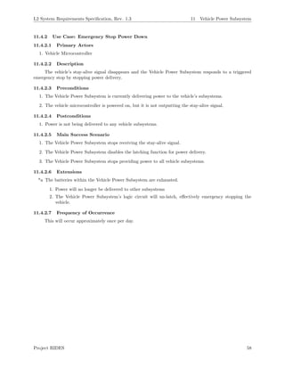L2 System Requirements Speciﬁcation, Rev. 1.3 11 Vehicle Power Subsystem
11.4.2 Use Case: Emergency Stop Power Down
11.4.2.1 Primary Actors
1. Vehicle Microcontroller
11.4.2.2 Description
The vehicle’s stay-alive signal disappears and the Vehicle Power Subsystem responds to a triggered
emergency stop by stopping power delivery.
11.4.2.3 Preconditions
1. The Vehicle Power Subsystem is currently delivering power to the vehicle’s subsystems.
2. The vehicle microcontroller is powered on, but it is not outputting the stay-alive signal.
11.4.2.4 Postconditions
1. Power is not being delivered to any vehicle subsystems.
11.4.2.5 Main Success Scenario
1. The Vehicle Power Subsystem stops receiving the stay-alive signal.
2. The Vehicle Power Subsystem disables the latching function for power delivery.
3. The Vehicle Power Subsystem stops providing power to all vehicle subsystems.
11.4.2.6 Extensions
*a The batteries within the Vehicle Power Subsystem are exhausted.
1. Power will no longer be delivered to other subsystems
2. The Vehicle Power Subsystem’s logic circuit will un-latch, eﬀectively emergency stopping the
vehicle.
11.4.2.7 Frequency of Occurrence
This will occur approximately once per day.
Project RIDES 58
 