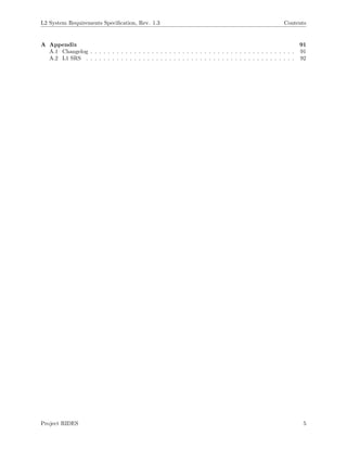 L2 System Requirements Speciﬁcation, Rev. 1.3 Contents
A Appendix 91
A.1 Changelog . . . . . . . . . . . . . . . . . . . . . . . . . . . . . . . . . . . . . . . . . . . . . . . 91
A.2 L1 SRS . . . . . . . . . . . . . . . . . . . . . . . . . . . . . . . . . . . . . . . . . . . . . . . . 92
Project RIDES 5
 