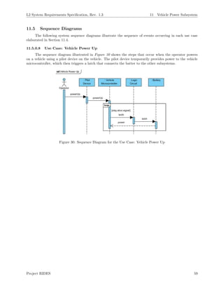 L2 System Requirements Speciﬁcation, Rev. 1.3 11 Vehicle Power Subsystem
11.5 Sequence Diagrams
The following system sequence diagrams illustrate the sequence of events occurring in each use case
elaborated in Section 11.4.
11.5.0.8 Use Case: Vehicle Power Up
The sequence diagram illustrated in Figure 30 shows the steps that occur when the operator powers
on a vehicle using a pilot device on the vehicle. The pilot device temporarily provides power to the vehicle
microcontroller, which then triggers a latch that connects the batter to the other subsystems.
Figure 30: Sequence Diagram for the Use Case: Vehicle Power Up
Project RIDES 59
 