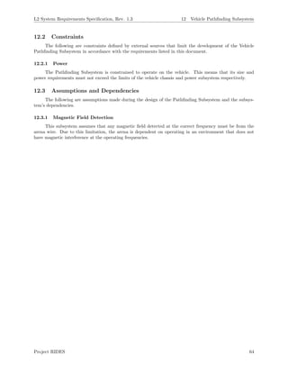 L2 System Requirements Speciﬁcation, Rev. 1.3 12 Vehicle Pathﬁnding Subsystem
12.2 Constraints
The following are constraints deﬁned by external sources that limit the development of the Vehicle
Pathﬁnding Subsystem in accordance with the requirements listed in this document.
12.2.1 Power
The Pathﬁnding Subsystem is constrained to operate on the vehicle. This means that its size and
power requirements must not exceed the limits of the vehicle chassis and power subsystem respectively.
12.3 Assumptions and Dependencies
The following are assumptions made during the design of the Pathﬁnding Subsystem and the subsys-
tem’s dependencies.
12.3.1 Magnetic Field Detection
This subsystem assumes that any magnetic ﬁeld detected at the correct frequency must be from the
arena wire. Due to this limitation, the arena is dependent on operating in an environment that does not
have magnetic interference at the operating frequencies.
Project RIDES 64
 