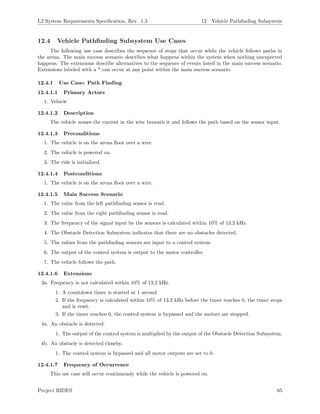 L2 System Requirements Speciﬁcation, Rev. 1.3 12 Vehicle Pathﬁnding Subsystem
12.4 Vehicle Pathﬁnding Subsystem Use Cases
The following use case describes the sequence of steps that occur while the vehicle follows paths in
the arena. The main success scenario describes what happens within the system when nothing unexpected
happens. The extensions describe alternatives to the sequence of events listed in the main success scenario.
Extensions labeled with a * can occur at any point within the main success scenario.
12.4.1 Use Case: Path Finding
12.4.1.1 Primary Actors
1. Vehicle
12.4.1.2 Description
The vehicle senses the current in the wire beneath it and follows the path based on the sensor input.
12.4.1.3 Preconditions
1. The vehicle is on the arena ﬂoor over a wire.
2. The vehicle is powered on.
3. The ride is initialized.
12.4.1.4 Postconditions
1. The vehicle is on the arena ﬂoor over a wire.
12.4.1.5 Main Success Scenario
1. The value from the left pathﬁnding sensor is read.
2. The value from the right pathﬁnding sensor is read.
3. The frequency of the signal input by the sensors is calculated within 10% of 13.2 kHz.
4. The Obstacle Detection Subsystem indicates that there are no obstacles detected.
5. The values from the pathﬁnding sensors are input to a control system.
6. The output of the control system is output to the motor controller.
7. The vehicle follows the path.
12.4.1.6 Extensions
3a. Frequency is not calculated within 10% of 13.2 kHz.
1. A countdown timer is started at 1 second.
2. If the frequency is calculated within 10% of 13.2 kHz before the timer reaches 0, the timer stops
and is reset.
3. If the timer reaches 0, the control system is bypassed and the motors are stopped.
4a. An obstacle is detected.
1. The output of the control system is multiplied by the output of the Obstacle Detection Subsystem.
4b. An obstacle is detected closeby.
1. The control system is bypassed and all motor outputs are set to 0.
12.4.1.7 Frequency of Occurrence
This use case will occur continuously while the vehicle is powered on.
Project RIDES 65
 