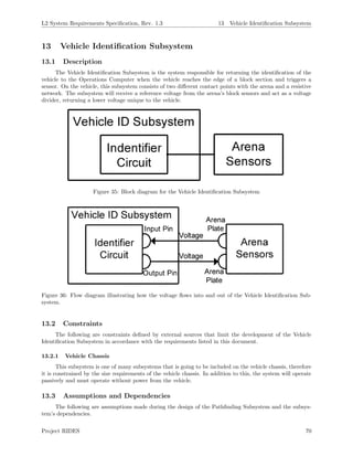 L2 System Requirements Speciﬁcation, Rev. 1.3 13 Vehicle Identiﬁcation Subsystem
13 Vehicle Identiﬁcation Subsystem
13.1 Description
The Vehicle Identiﬁcation Subsystem is the system responsible for returning the identiﬁcation of the
vehicle to the Operations Computer when the vehicle reaches the edge of a block section and triggers a
sensor. On the vehicle, this subsystem consists of two diﬀerent contact points with the arena and a resistive
network. The subsystem will receive a reference voltage from the arena’s block sensors and act as a voltage
divider, returning a lower voltage unique to the vehicle.
Figure 35: Block diagram for the Vehicle Identiﬁcation Subsystem
Figure 36: Flow diagram illustrating how the voltage ﬂows into and out of the Vehicle Identiﬁcation Sub-
system.
13.2 Constraints
The following are constraints deﬁned by external sources that limit the development of the Vehicle
Identiﬁcation Subsystem in accordance with the requirements listed in this document.
13.2.1 Vehicle Chassis
This subsystem is one of many subsystems that is going to be included on the vehicle chassis, therefore
it is constrained by the size requirements of the vehicle chassis. In addition to this, the system will operate
passively and must operate without power from the vehicle.
13.3 Assumptions and Dependencies
The following are assumptions made during the design of the Pathﬁnding Subsystem and the subsys-
tem’s dependencies.
Project RIDES 70
 