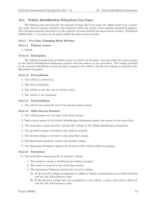 L2 System Requirements Speciﬁcation, Rev. 1.3 13 Vehicle Identiﬁcation Subsystem
13.4 Vehicle Identiﬁcation Subsystem Use Cases
The following use cases describe the sequence of steps that occur when the vehicle passes over a sensor.
The main success scenario describes what happens within the system when nothing unexpected happens.
The extensions describe alternatives to the sequence of events listed in the main success scenario. Extensions
labeled with a * can occur at any point within the main success scenario.
13.4.1 Use Case: Changing Block Sections
13.4.1.1 Primary Actors
1. Vehicle
13.4.1.2 Description
The vehicle proceeds from one block section to another on the arena. As it proceeds, the contact points
on the Vehicle Identiﬁcation Subsystem connect with the sensors on the arena ﬂoor. The voltage provided
by the sensors is divided by an amount that is unique to the vehicle, and the new voltage is returned to the
Operations Computer.
13.4.1.3 Preconditions
1. The vehicle is powered on.
2. The ride is initialized.
3. The vehicle is near the end of a block section.
4. The vehicle is not stationary.
13.4.1.4 Postconditions
1. The vehicle has passed the end of the previous block section.
13.4.1.5 Main Success Scenario
1. The vehicle passes over the edge of the block section.
2. Both contact points of the Vehicle Identiﬁcation Subsystem contact the sensors on the arena ﬂoor.
3. The arena ﬂoor sensors provide a speciﬁc DC voltage to the Vehicle Identiﬁcation Subsystem.
4. The provided voltage is divided by the resistive network.
5. The divided voltage is returned to the arena ﬂoor sensors.
6. The Operations Computer receives the divided voltage.
7. The Operations Computer updates the location of the vehicle within its program.
13.4.1.6 Extensions
*a. The arena ﬂoor sensors provide an incorrect voltage.
1. The incorrect voltage is divided by the resistive network.
2. The result is returned to the arena ﬂoor sensors.
3. The Operations Computer receives the incorrect voltage.
3a. If the incorrect voltage corresponds to a diﬀerent vehicle, a discontinuity error will be detected
and the ride will emergency stop.
3b. If the incorrect voltage does not correspond to any vehicle, a sensor error will be detected,
and the ride will emergency stop.
Project RIDES 72
 