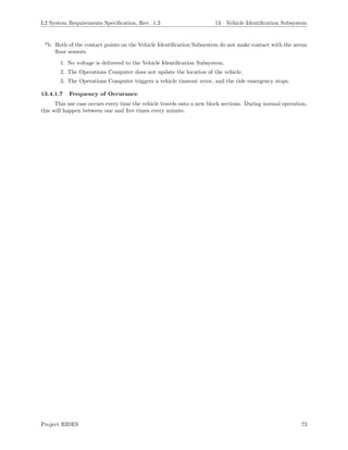 L2 System Requirements Speciﬁcation, Rev. 1.3 13 Vehicle Identiﬁcation Subsystem
*b. Both of the contact points on the Vehicle Identiﬁcation Subsystem do not make contact with the arena
ﬂoor sensors.
1. No voltage is delivered to the Vehicle Identiﬁcation Subsystem.
2. The Operations Computer does not update the location of the vehicle.
3. The Operations Computer triggers a vehicle timeout error, and the ride emergency stops.
13.4.1.7 Frequency of Occurance
This use case occurs every time the vehicle travels onto a new block sections. During normal operation,
this will happen between one and ﬁve times every minute.
Project RIDES 73
 