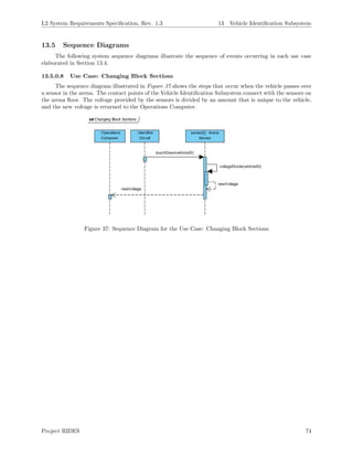 L2 System Requirements Speciﬁcation, Rev. 1.3 13 Vehicle Identiﬁcation Subsystem
13.5 Sequence Diagrams
The following system sequence diagrams illustrate the sequence of events occurring in each use case
elaborated in Section 13.4.
13.5.0.8 Use Case: Changing Block Sections
The sequence diagram illustrated in Figure 37 shows the steps that occur when the vehicle passes over
a sensor in the arena. The contact points of the Vehicle Identiﬁcation Subsystem connect with the sensors on
the arena ﬂoor. The voltage provided by the sensors is divided by an amount that is unique to the vehicle,
and the new voltage is returned to the Operations Computer.
Figure 37: Sequence Diagram for the Use Case: Changing Block Sections
Project RIDES 74
 