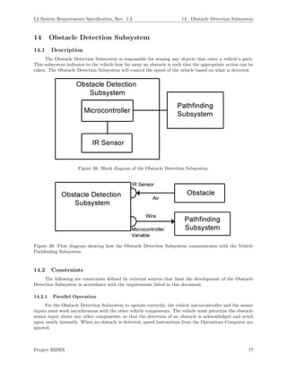 L2 System Requirements Speciﬁcation, Rev. 1.3 14 Obstacle Detection Subsystem
14 Obstacle Detection Subsystem
14.1 Description
The Obstacle Detection Subsystem is responsible for sensing any objects that enter a vehicle’s path.
This subsystem indicates to the vehicle how far away an obstacle is such that the appropriate action can be
taken. The Obstacle Detection Subsystem will control the speed of the vehicle based on what is detected.
Figure 38: Block diagram of the Obstacle Detection Subsystem.
Figure 39: Flow diagram showing how the Obstacle Detection Subsystem communicates with the Vehicle
Pathﬁnding Subsystem.
14.2 Constraints
The following are constraints deﬁned by external sources that limit the development of the Obstacle
Detection Subsystem in accordance with the requirements listed in this document.
14.2.1 Parallel Operation
For the Obstacle Detection Subsystem to operate correctly, the vehicle microcontroller and the sensor
inputs must work asynchronous with the other vehicle components. The vehicle must prioritize the obstacle
sensor input above any other components, so that the detection of an obstacle is acknowledged and acted
upon nearly instantly. When an obstacle is detected, speed instructions from the Operations Computer are
ignored.
Project RIDES 77
 