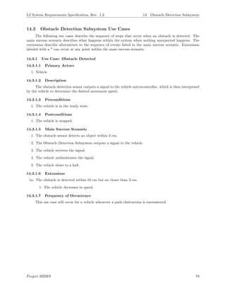L2 System Requirements Speciﬁcation, Rev. 1.3 14 Obstacle Detection Subsystem
14.3 Obstacle Detection Subsystem Use Cases
The following use cases describe the sequence of steps that occur when an obstacle is detected. The
main success scenario describes what happens within the system when nothing unexpected happens. The
extensions describe alternatives to the sequence of events listed in the main success scenario. Extensions
labeled with a * can occur at any point within the main success scenario.
14.3.1 Use Case: Obstacle Detected
14.3.1.1 Primary Actors
1. Vehicle
14.3.1.2 Description
The obstacle detection sensor outputs a signal to the vehicle microcontroller, which is then interpreted
by the vehicle to determine the desired movement speed.
14.3.1.3 Preconditions
1. The vehicle is in the ready state.
14.3.1.4 Postconditions
1. The vehicle is stopped.
14.3.1.5 Main Success Scenario
1. The obstacle sensor detects an object within 3 cm.
2. The Obstacle Detection Subsystem outputs a signal to the vehicle.
3. The vehicle receives the signal.
4. The vehicle authenticates the signal.
5. The vehicle slows to a halt.
14.3.1.6 Extensions
1a. The obstacle is detected within 10 cm but no closer than 3 cm.
1. The vehicle decreases in speed.
14.3.1.7 Frequency of Occurrence
This use case will occur for a vehicle whenever a path obstruction is encountered.
Project RIDES 78
 