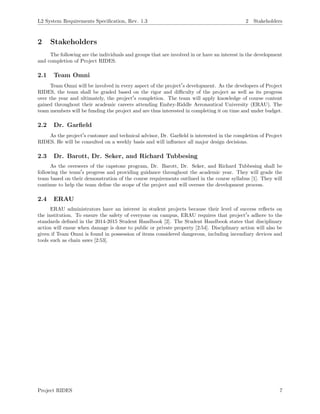 L2 System Requirements Speciﬁcation, Rev. 1.3 2 Stakeholders
2 Stakeholders
The following are the individuals and groups that are involved in or have an interest in the development
and completion of Project RIDES.
2.1 Team Omni
Team Omni will be involved in every aspect of the project s development. As the developers of Project
RIDES, the team shall be graded based on the rigor and diﬃculty of the project as well as its progress
over the year and ultimately, the project s completion. The team will apply knowledge of course content
gained throughout their academic careers attending Embry-Riddle Aeronautical University (ERAU). The
team members will be funding the project and are thus interested in completing it on time and under budget.
2.2 Dr. Garﬁeld
As the project s customer and technical advisor, Dr. Garﬁeld is interested in the completion of Project
RIDES. He will be consulted on a weekly basis and will inﬂuence all major design decisions.
2.3 Dr. Barott, Dr. Seker, and Richard Tubbesing
As the overseers of the capstone program, Dr. Barott, Dr. Seker, and Richard Tubbesing shall be
following the team s progress and providing guidance throughout the academic year. They will grade the
team based on their demonstration of the course requirements outlined in the course syllabus [1]. They will
continue to help the team deﬁne the scope of the project and will oversee the development process.
2.4 ERAU
ERAU administrators have an interest in student projects because their level of success reﬂects on
the institution. To ensure the safety of everyone on campus, ERAU requires that project s adhere to the
standards deﬁned in the 2014-2015 Student Handbook [2]. The Student Handbook states that disciplinary
action will ensue when damage is done to public or private property [2:54]. Disciplinary action will also be
given if Team Omni is found in possession of items considered dangerous, including incendiary devices and
tools such as chain saws [2:53].
Project RIDES 7
 