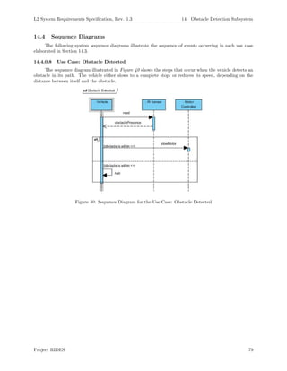 L2 System Requirements Speciﬁcation, Rev. 1.3 14 Obstacle Detection Subsystem
14.4 Sequence Diagrams
The following system sequence diagrams illustrate the sequence of events occurring in each use case
elaborated in Section 14.3.
14.4.0.8 Use Case: Obstacle Detected
The sequence diagram illustrated in Figure 40 shows the steps that occur when the vehicle detects an
obstacle in its path. The vehicle either slows to a complete stop, or reduces its speed, depending on the
distance between itself and the obstacle.
Figure 40: Sequence Diagram for the Use Case: Obstacle Detected
Project RIDES 79
 