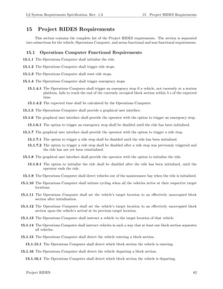 L2 System Requirements Speciﬁcation, Rev. 1.3 15 Project RIDES Requirements
15 Project RIDES Requirements
This section contains the complete list of the Project RIDES requirements. The section is separated
into subsections for the vehicle, Operations Computer, and arena functional and non-functional requirements.
15.1 Operations Computer Functional Requirements
15.1.1 The Operations Computer shall initialize the ride.
15.1.2 The Operations Computer shall trigger ride stops.
15.1.3 The Operations Computer shall reset ride stops.
15.1.4 The Operations Computer shall trigger emergency stops.
15.1.4.1 The Operations Computer shall trigger an emergency stop if a vehicle, not currently at a station
platform, fails to reach the end of the currently occupied block section within 5 s of the expected
time.
15.1.4.2 The expected time shall be calculated by the Operations Computer.
15.1.5 The Operations Computer shall provide a graphical user interface.
15.1.6 The graphical user interface shall provide the operator with the option to trigger an emergency stop.
15.1.6.1 The option to trigger an emergency stop shall be disabled until the ride has been initialized.
15.1.7 The graphical user interface shall provide the operator with the option to trigger a ride stop.
15.1.7.1 The option to trigger a ride stop shall be disabled until the ride has been initialized.
15.1.7.2 The option to trigger a ride stop shall be disabled after a ride stop was previously triggered and
the ride has not yet been reinitialized.
15.1.8 The graphical user interface shall provide the operator with the option to initialize the ride.
15.1.8.1 The option to initialize the ride shall be disabled after the ride has been initialized, until the
operator ends the ride.
15.1.9 The Operations Computer shall direct vehicles out of the maintenance bay when the ride is initialized.
15.1.10 The Operations Computer shall initiate cycling when all the vehicles arrive at their respective target
locations.
15.1.11 The Operations Computer shall set the vehicle’s target location to an eﬀectively unoccupied block
section after initialization.
15.1.12 The Operations Computer shall set the vehicle’s target location to an eﬀectively unoccupied block
section upon the vehicle’s arrival at its previous target location.
15.1.13 The Operations Computer shall instruct a vehicle to the target location of that vehicle.
15.1.14 The Operations Computer shall instruct vehicles in such a way that at least one block section separates
all vehicles.
15.1.15 The Operations Computer shall detect the vehicle entering a block section.
15.1.15.1 The Operations Computer shall detect which block section the vehicle is entering.
15.1.16 The Operations Computer shall detect the vehicle departing a block section.
15.1.16.1 The Operations Computer shall detect which block section the vehicle is departing.
Project RIDES 82
 
