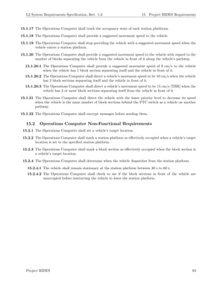 L2 System Requirements Speciﬁcation, Rev. 1.3 15 Project RIDES Requirements
15.1.17 The Operations Computer shall track the occupancy state of each station platforms.
15.1.18 The Operations Computer shall provide a suggested movement speed to the vehicle.
15.1.19 The Operations Computer shall stop providing the vehicle with a suggested movement speed when the
vehicle enters a station platform.
15.1.20 The Operations Computer shall provide a suggested movement speed to the vehicle with regard to the
number of blocks separating the vehicle from the vehicle in front of it along the vehicle’s pathway.
15.1.20.1 The Operations Computer shall provide a suggested movement speed of 0 cm/s to the vehicle
when the vehicle has 1 block section separating itself and the vehicle in front of it.
15.1.20.2 The Operations Computer shall direct a vehicle’s movement speed to be 10 cm/s when the vehicle
has 2 block sections separating itself and the vehicle in front of it.
15.1.20.3 The Operations Computer shall direct a vehicle’s movement speed to be 15 cm/s [TBR] when the
vehicle has 3 or more block sections separating itself from the vehicle in front of it.
15.1.21 The Operations Computer shall direct the vehicle with the lower priority level to decrease its speed
when the vehicle is the same number of block sections behind the PTC switch as a vehicle on another
pathway.
15.1.22 The Operations Computer shall encrypt messages before sending them.
15.2 Operations Computer Non-Functional Requirements
15.2.1 The Operations Computer shall set a vehicle’s target location.
15.2.2 The Operations Computer shall mark a station platform as eﬀectively occupied when a vehicle’s target
location is set to the speciﬁed station platform.
15.2.3 The Operations Computer shall mark a block section as eﬀectively occupied when the block section is
a vehicle’s target location.
15.2.4 The Operations Computer shall determine when the vehicle dispatches from the station platform.
15.2.4.1 The vehicle shall remain stationary at the station platform between 30 s to 60 s.
15.2.4.2 The Operations Computer shall check to see if the block sections in front of the vehicle are
unoccupied before instructing the vehicle to leave the station platform.
Project RIDES 83
 