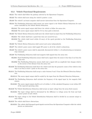 L2 System Requirements Speciﬁcation, Rev. 1.3 15 Project RIDES Requirements
15.3 Vehicle Functional Requirements
15.3.1 The vehicle shall follow the pathway selected by the Operations Computer.
15.3.2 The vehicle shall move along the vehicle’s positive x-axis.
15.3.3 The vehicle s on-board computer shall execute instructions from the Operations Computer.
15.3.4 The Pathﬁnding Subsystem shall output one motor signal to the Vehicle Motion Subsystem for each
motor controlled by the Vehicle Motion Subsystem.
15.3.4.1 The motor signal output shall direct the vehicle to follow the arena wire.
15.3.4.2 The motor signal output shall be 0 if no clear path is detected.
15.3.5 The Vehicle Motion Subsystem shall move the vehicle based on input from the Pathﬁnding Subsystem.
15.3.5.1 The vehicle shall have a speed that does not exceed 0.3 m/s.
15.3.5.2 The vehicle shall travel within 10 mm/s of the speed provided as the Pathﬁnding Subsystem
output.
15.3.6 The Vehicle Motion Subsystem shall control each motor independently.
15.3.7 The vehicle’s power source shall supply DC power to all of the vehicle’s subsystems.
15.3.8 The vehicle’s power source shall be physically disconnected within 1 s of authenticating an emergency
stop command.
15.3.9 The Pathﬁnding Subsystem shall read magnetic ﬁeld signals from the arena wire.
15.3.9.1 Each Pathﬁnding Subsystem sensor shall read a signal when the sensor is less than 2 cm from the
arena wire.
15.3.9.2 The Pathﬁnding Subsystem sensors shall read a signal with an amplitude that changes relative
to the inverse of the distance from the arena wire.
15.3.10 The Pathﬁnding Subsystem shall direct the vehicle such that the geometric center of the vehicle is less
than 5 cm from at least 1 point on the arena wire.
15.3.11 The Pathﬁnding Subsystem shall accept a value between 0 and 1 from the Obstacle Detection Subsys-
tem.
15.3.11.1 The motor signal output shall be scaled by the input from the Obstacle Detection Subsystem.
15.3.12 The Pathﬁnding Subsystem shall calculate the frequency of the signal input by the magnetic ﬁeld
sensors.
15.3.12.1 The motor signal outputs shall be set to 0 within 1 s if the calculated frequency is not within 10%
of the expected operating value.
15.3.13 The Vehicle Identiﬁcation Subsystem shall accept an input voltage from the arena block sensors.
15.3.13.1 The input voltage shall be determined by the diﬀerence in voltage across the front and back
contact points of each vehicle.
15.3.14 The input voltage to the Vehicle Identiﬁcation Subsystem shall be divided by an amount unique to
each vehicle.
15.3.15 The vehicle shall detect obstructions.
15.3.15.1 The vehicle shall disregard speed signals received from the Operations Computer while the vehicle
detects an obstruction.
Project RIDES 84
 