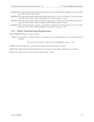 L2 System Requirements Speciﬁcation, Rev. 1.3 15 Project RIDES Requirements
15.3.15.2 The vehicle shall resume following instructions from the Operations Computer when the vehicle
does not detect the obstruction.
15.3.15.3 The vehicle shall detect obstructions larger than 8 cm x 8 cm x 8 cm within 15 cm of the vehicle
when the obstruction is within 10 degrees of the vehicle’s positive x-axis.
15.3.15.4 The vehicle shall reduce speed to half of its speed when an obstruction is detected between 15 cm
and 4 cm of the vehicle within 10 degrees of the vehicle’s positive x-axis.
15.3.15.5 The vehicle shall reduce speed to a halt when an obstruction is detected closer than 7 cm from
the front of the vehicle within 10 degrees of the vehicle’s positive x-axis.
15.4 Vehicle Non-Functional Requirements
15.4.1 RIDES shall have at least 2 vehicles.
15.4.1.1 The number of vehicles shall be constrained by the following equation to avoid block section
conﬂicts:
MaxNumberOfV ehicles = ((TotalNumberOfBlockSections) − 1)/3
15.4.2 The vehicle shall have a priority level unique amongst the system’s vehicles.
15.4.3 The vehicle shall verify the authenticity of a message received before responding to its content.
15.4.4 The vehicle’s power source shall be located on the vehicle.
Project RIDES 85
 