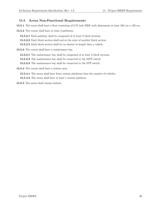 L2 System Requirements Speciﬁcation, Rev. 1.3 15 Project RIDES Requirements
15.5 Arena Non-Functional Requirements
15.5.1 The arena shall have a ﬂoor consisting of 0.75 inch MDF with dimensions at least 240 cm x 120 cm.
15.5.2 The course shall have at least 2 pathways.
15.5.2.1 Each pathway shall be composed of at least 3 block sections.
15.5.2.2 Each block section shall end at the start of another block section.
15.5.2.3 Each block section shall be no shorter in length than a vehicle.
15.5.3 The course shall have a maintenance bay.
15.5.3.1 The maintenance bay shall be comprised of at least 2 block sections.
15.5.3.2 The maintenance bay shall be connected to the MTP switch.
15.5.3.3 The maintenance bay shall be connected to the STP switch.
15.5.4 The course shall have a station area.
15.5.4.1 The arena shall have fewer station platforms than the number of vehicles.
15.5.4.2 The arena shall have at least 1 station platform.
15.5.5 The arena shall remain indoors.
Project RIDES 86
 