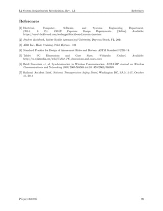 L2 System Requirements Speciﬁcation, Rev. 1.3 References
References
[1] Electrical, Computer, Software, and Systems Engineering Department.
(2014, 8 25). ERAU Capstone Design Requirements [Online]. Available:
https://erau.blackboard.com/webapps/blackboard/execute/content
[2] Student Handbook, Embry-Riddle Aeronautical University, Daytona Beach, FL, 2014
[3] ABB Inc., Basic Training, Pilot Devices - 101
[4] Standard Practice for Design of Amusement Rides and Devices, ASTM Standard F2291-14.
[5] Tablet PC Dimensions and Case Sizes. Wikipedia [Online]. Available:
http://en.wikipedia.org/wiki/Tablet PC dimensions and cases sizes
[6] Heidi Steendam et. al, Synchronization in Wireless Communication, EURASIP Journal on Wireless
Communications and Networking 2009, 2009:568369 doi:10.1155/2009/568369
[7] Railroad Accident Brief, National Transportation Safety Board, Washington DC, RAB-11-07, October
31, 2011
Project RIDES 90
 