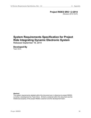 Project RIDES SRS 1.2-2014
(Revision 2014-10-07)
System Requirements Specification for Project
Ride Integrating Dynamic Electronic System
Released September 18, 2014
Developed By
Team Omni
Abstract
The system requirements detailed within this document are in reference to project RIDES,
currently in development by Team Omni. All items contained within this document are the
intellectual property of the project RIDES customer and the development team.
L2 System Requirements Speciﬁcation, Rev. 1.3 A Appendix
Project RIDES 93
 