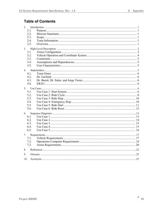 ii
Table of Contents
2. Introduction........................................................................................................................................... 1
2.1. Purpose........................................................................................................................... 1
2.2. Mission Statement.......................................................................................................... 1
2.3. Scope.............................................................................................................................. 1
2.4. Team Information .......................................................................................................... 1
2.5. Overview........................................................................................................................ 1
3. High-Level Description ........................................................................................................................ 2
3.1. Arena Configuration ...................................................................................................... 2
3.2. Vehicle Operation and Coordinate System.................................................................... 4
3.3. Constraints ..................................................................................................................... 5
3.4. Assumptions and Dependencies..................................................................................... 5
3.5. User Characteristics ....................................................................................................... 5
4. Stakeholders.......................................................................................................................................... 5
4.1. Team Omni .................................................................................................................... 6
4.2. Dr. Garfield.................................................................................................................... 6
4.3. Dr. Barott, Dr. Seker, and Jorge Torres ......................................................................... 6
4.4. ERAU............................................................................................................................. 6
5. Use Cases.............................................................................................................................................. 6
5.1. Use Case 1: Start System ............................................................................................... 6
5.2. Use Case 2: Ride Cycle.................................................................................................. 8
5.3. Use Case 3: Ride Stop.................................................................................................. 10
5.4. Use Case 4: Emergency Stop....................................................................................... 10
5.5. Use Case 5: Ride Start ................................................................................................. 11
5.6. Use Case 6: Ride Reset................................................................................................ 12
6. Sequence Diagrams..............................................................................................................................13
6.1. Use Case 1.................................................................................................................... 13
6.2. Use Case 2.................................................................................................................... 14
6.3. Use Case 3.................................................................................................................... 15
6.4. Use Case 4.................................................................................................................... 15
6.5. Use Case 5.................................................................................................................... 16
7. Requirements .......................................................................................................................................17
7.1. Vehicle Requirements.................................................................................................. 17
7.2. Operations Computer Requirements............................................................................ 18
7.3. Arena Requirements..................................................................................................... 20
8. References............................................................................................................................................22
9. Glossary ...............................................................................................................................................23
10. Acronyms.............................................................................................................................................25
L2 System Requirements Speciﬁcation, Rev. 1.3 A Appendix
Project RIDES 95
 