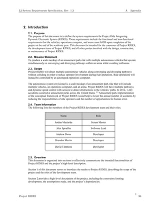 1
2. Introduction
2.1. Purpose
The purpose of this document is to define the system requirements for Project Ride Integrating
Dynamic Electronic System (RIDES). These requirements include the functional and non-functional
requirements that the vehicles, operations computer, and arena must fulfill upon completion of the
project at the end of the academic year. This document is intended for the consumer of Project RIDES,
the development team of Project RIDES, and all other parties involved with the design, construction,
or maintenance of Project RIDES.
2.2. Mission Statement
To produce a scale mockup of an amusement park ride with multiple autonomous vehicles that operate
simultaneously on converging and diverging pathways within an arena while avoiding collisions.
2.3. Scope
Project RIDES will direct multiple autonomous vehicles along converging and diverging pathways
without colliding in order to reduce operator involvement during ride operations. Ride operations will
instead be controlled by an automated operations computer.
The autonomous system envisioned is a scale mockup of an amusement park ride that will include
multiple vehicles, an operations computer, and an arena. Project RIDES will have multiple pathways
and dynamic speed control with sensors to detect obstructions in the vehicles’ paths. In 2012, 1,424
accidents occurred at amusement parks across the United States. [1]
Amusement park implementation
of the conceptual framework of Project RIDES would help to lower the annual number of accidents by
reducing the responsibilities of ride operators and the number of opportunities for human error.
2.4. Team Information
The following lists the members of the Project RIDES development team and their roles.
Name Role
Jordan Maziarka Scrum Master
Alex Spradlin Software Lead
Andrew Daws Developer
Branden Martin Developer
David Timmons Developer
2.5. Overview
This document is organized into sections to effectively communicate the intended functionalities of
Project RIDES and the project’s high-level description.
Section 1 of this document serves to introduce the reader to Project RIDES, describing the scope of the
project and the roles of the development team.
Section 2 provides a high-level description of the project, including the constraints limiting
development, the assumptions made, and the project’s dependencies.
L2 System Requirements Speciﬁcation, Rev. 1.3 A Appendix
Project RIDES 96
 