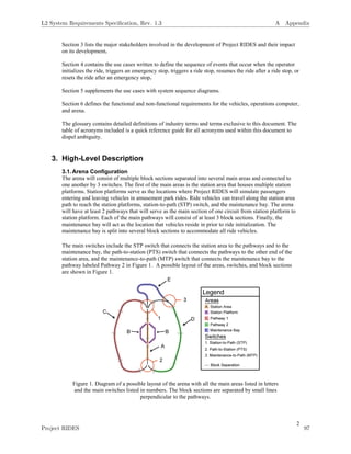 2
Section 3 lists the major stakeholders involved in the development of Project RIDES and their impact
on its development.
Section 4 contains the use cases written to define the sequence of events that occur when the operator
initializes the ride, triggers an emergency stop, triggers a ride stop, resumes the ride after a ride stop, or
resets the ride after an emergency stop.
Section 5 supplements the use cases with system sequence diagrams.
Section 6 defines the functional and non-functional requirements for the vehicles, operations computer,
and arena.
The glossary contains detailed definitions of industry terms and terms exclusive to this document. The
table of acronyms included is a quick reference guide for all acronyms used within this document to
dispel ambiguity.
3. High-Level Description
3.1.Arena Configuration
The arena will consist of multiple block sections separated into several main areas and connected to
one another by 3 switches. The first of the main areas is the station area that houses multiple station
platforms. Station platforms serve as the locations where Project RIDES will simulate passengers
entering and leaving vehicles in amusement park rides. Ride vehicles can travel along the station area
path to reach the station platforms, station-to-path (STP) switch, and the maintenance bay. The arena
will have at least 2 pathways that will serve as the main section of one circuit from station platform to
station platform. Each of the main pathways will consist of at least 3 block sections. Finally, the
maintenance bay will act as the location that vehicles reside in prior to ride initialization. The
maintenance bay is split into several block sections to accommodate all ride vehicles.
The main switches include the STP switch that connects the station area to the pathways and to the
maintenance bay, the path-to-station (PTS) switch that connects the pathways to the other end of the
station area, and the maintenance-to-path (MTP) switch that connects the maintenance bay to the
pathway labeled Pathway 2 in Figure 1. A possible layout of the areas, switches, and block sections
are shown in Figure 1.
Figure 1. Diagram of a possible layout of the arena with all the main areas listed in letters
and the main switches listed in numbers. The block sections are separated by small lines
perpendicular to the pathways.
L2 System Requirements Speciﬁcation, Rev. 1.3 A Appendix
Project RIDES 97
 